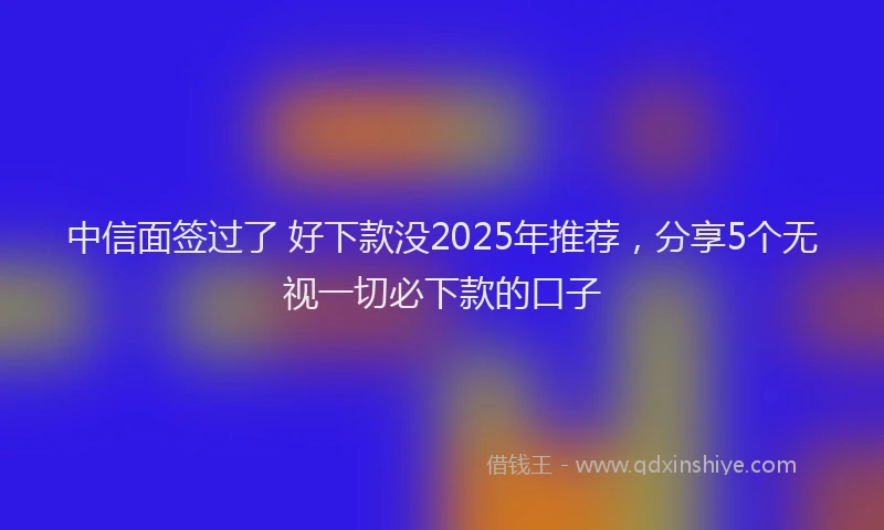 中信面签过了 好下款没2025年推荐，分享5个无视一切必下款的口子