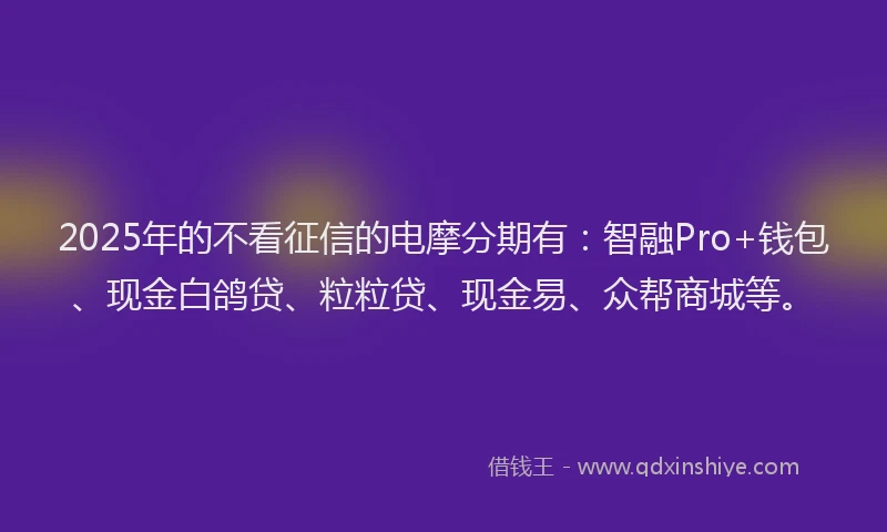 2025年的不看征信的电摩分期有：智融Pro+钱包、现金白鸽贷、粒粒贷、现金易、众帮商城等。