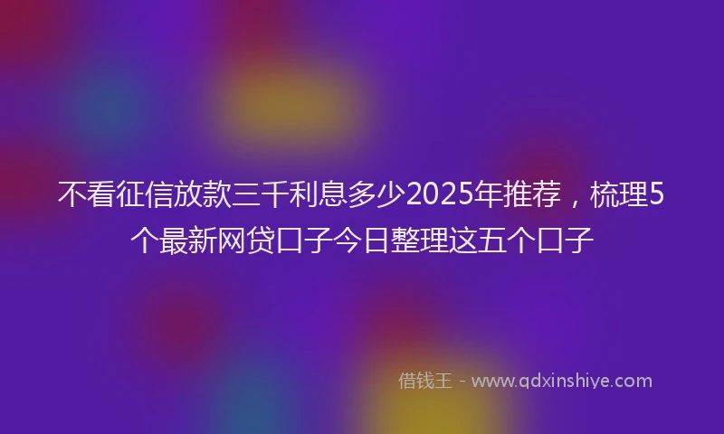 不看征信放款三千利息多少2025年推荐，梳理5个最新网贷口子今日整理这五个口子