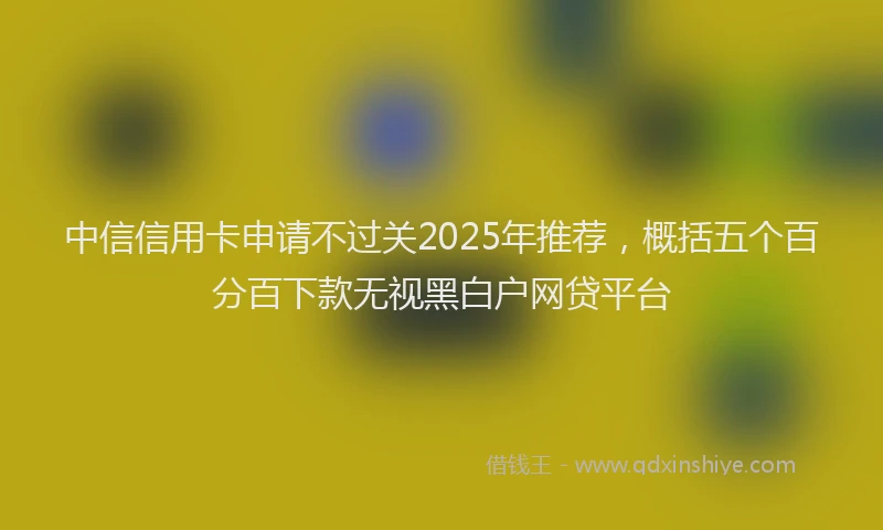 中信信用卡申请不过关2025年推荐，概括五个百分百下款无视黑白户网贷平台