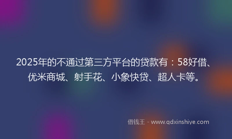 2025年的不通过第三方平台的贷款有：58好借、优米商城、射手花、小象快贷、超人卡等。