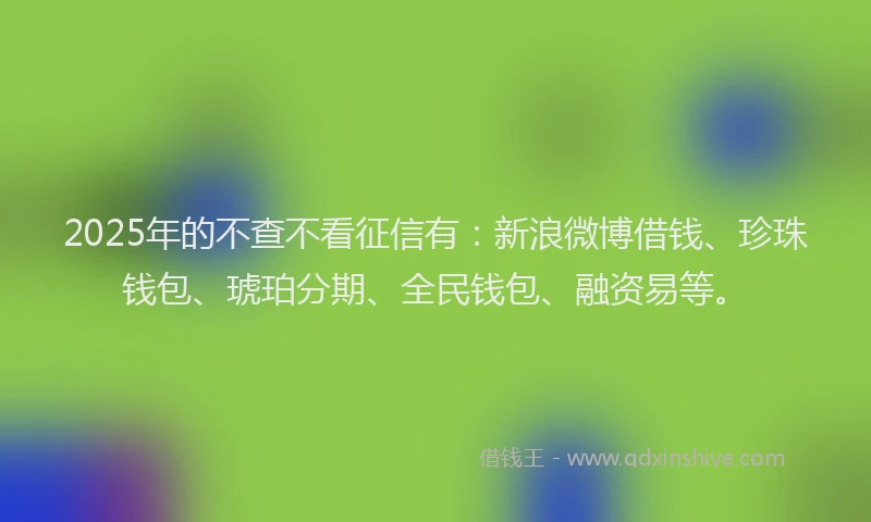 2025年的不查不看征信有：新浪微博借钱、珍珠钱包、琥珀分期、全民钱包、融资易等。