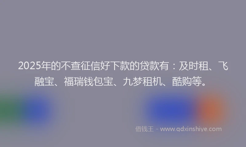 2025年的不查征信好下款的贷款有：及时租、飞融宝、福瑞钱包宝、九梦租机、酷购等。