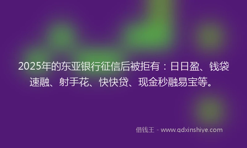 2025年的东亚银行征信后被拒有：日日盈、钱袋速融、射手花、快快贷、现金秒融易宝等。