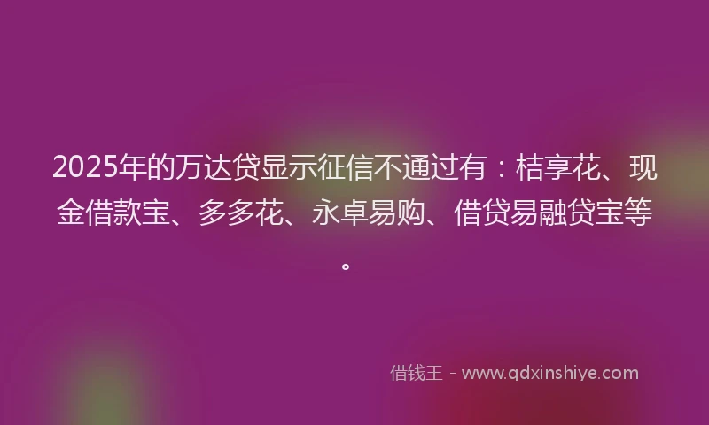 2025年的万达贷显示征信不通过有：桔享花、现金借款宝、多多花、永卓易购、借贷易融贷宝等。