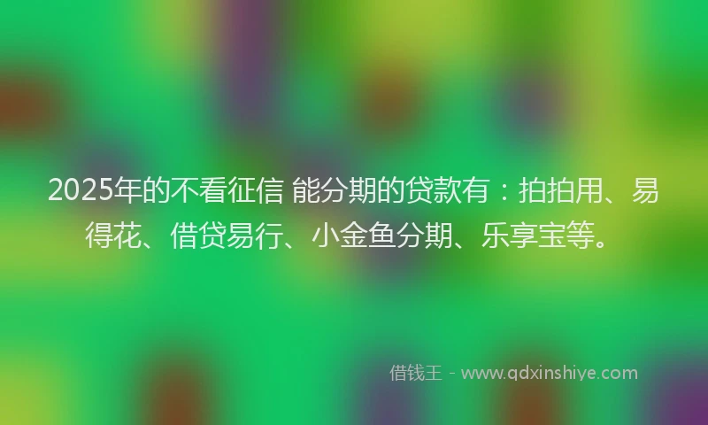 2025年的不看征信 能分期的贷款有：拍拍用、易得花、借贷易行、小金鱼分期、乐享宝等。