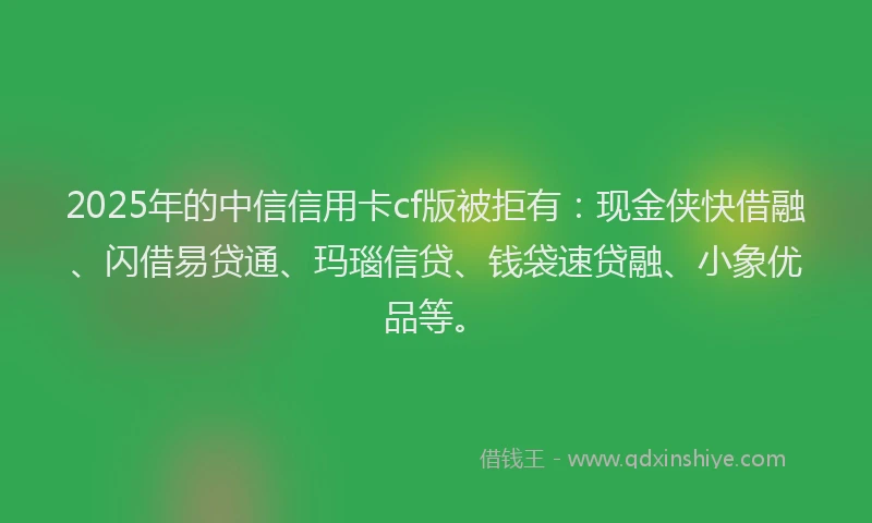 2025年的中信信用卡cf版被拒有：现金侠快借融、闪借易贷通、玛瑙信贷、钱袋速贷融、小象优品等。