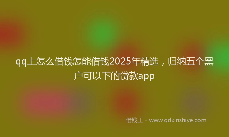 qq上怎么借钱怎能借钱2025年精选，归纳五个黑户可以下的贷款app