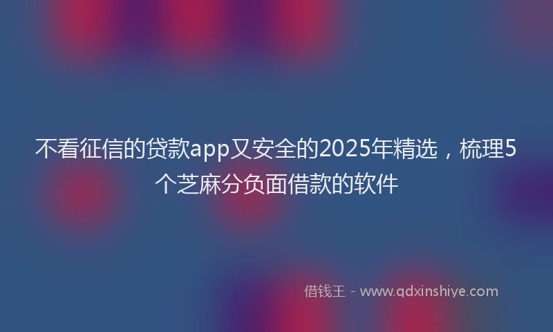 不看征信的贷款app又安全的2025年精选，梳理5个芝麻分负面借款的软件
