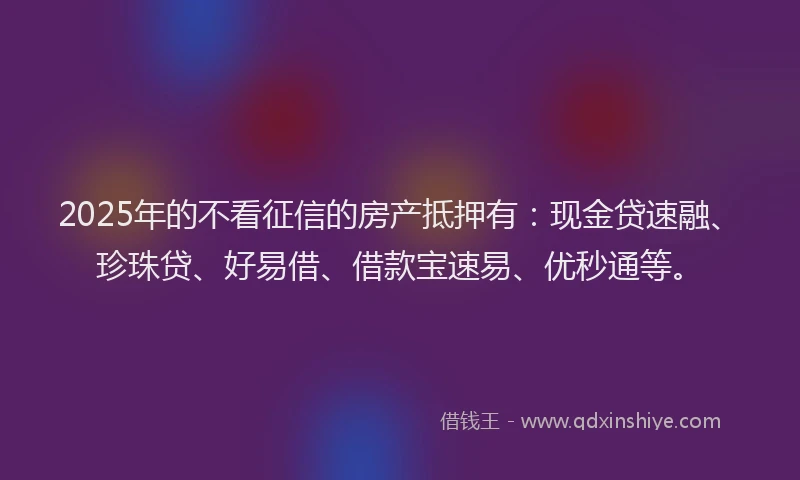 2025年的不看征信的房产抵押有：现金贷速融、珍珠贷、好易借、借款宝速易、优秒通等。