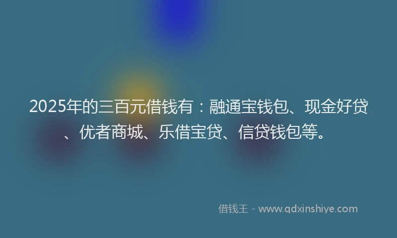2025年的三百元借钱有：融通宝钱包、现金好贷、优者商城、乐借宝贷、信贷钱包等。