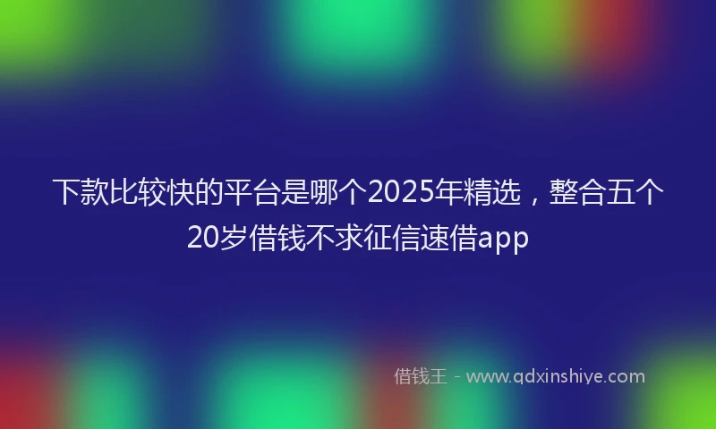 下款比较快的平台是哪个2025年精选，整合五个20岁借钱不求征信速借app