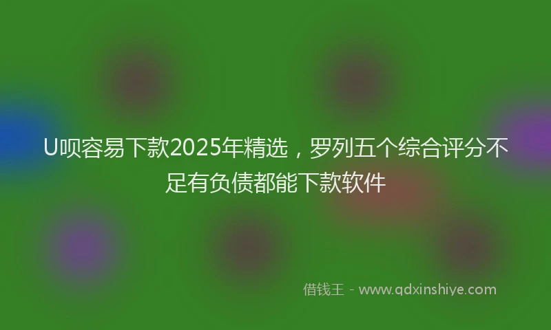 U呗容易下款2025年精选，罗列五个综合评分不足有负债都能下款软件