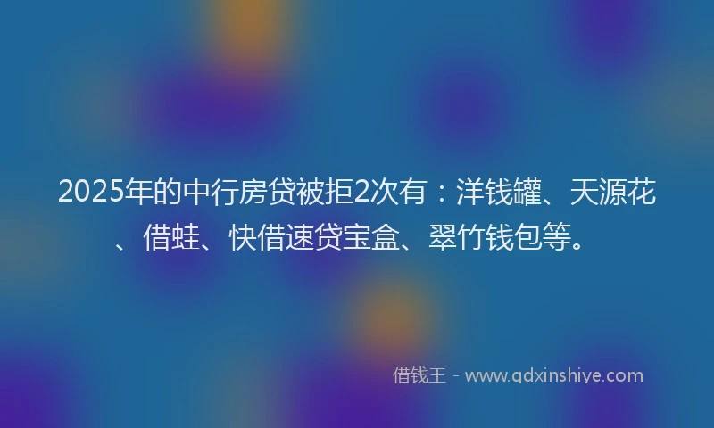 2025年的中行房贷被拒2次有：洋钱罐、天源花、借蛙、快借速贷宝盒、翠竹钱包等。