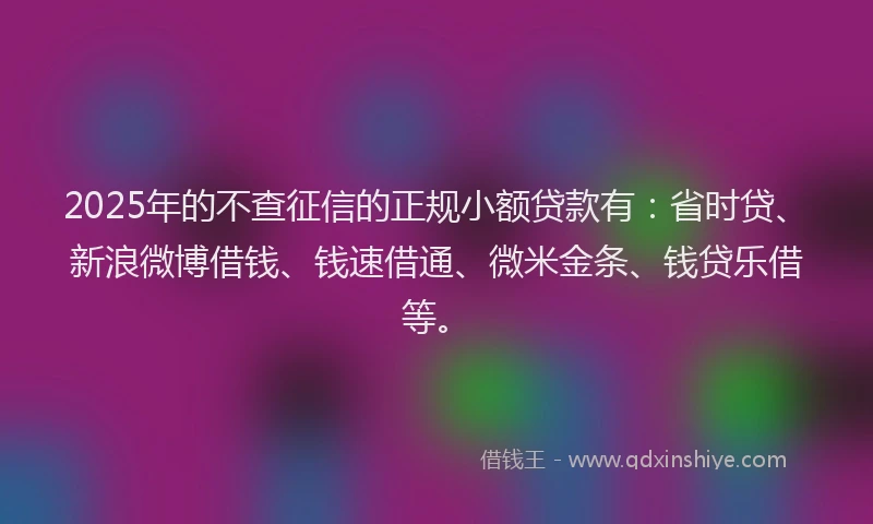 2025年的不查征信的正规小额贷款有：省时贷、新浪微博借钱、钱速借通、微米金条、钱贷乐借等。