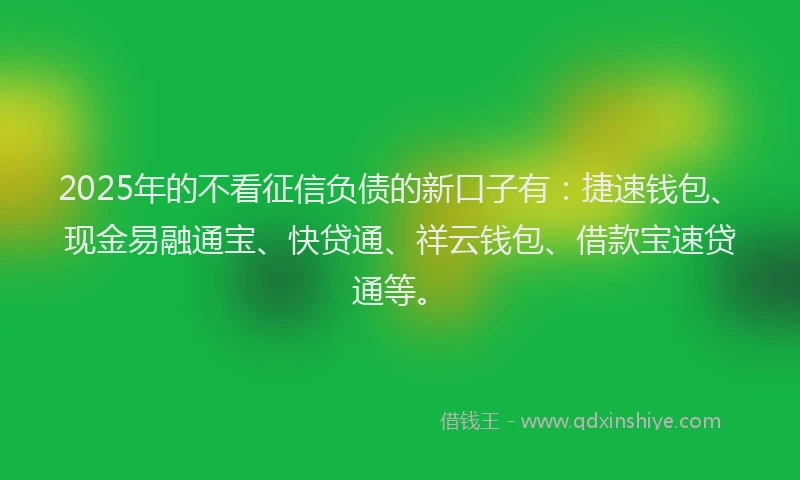 2025年的不看征信负债的新口子有：捷速钱包、现金易融通宝、快贷通、祥云钱包、借款宝速贷通等。