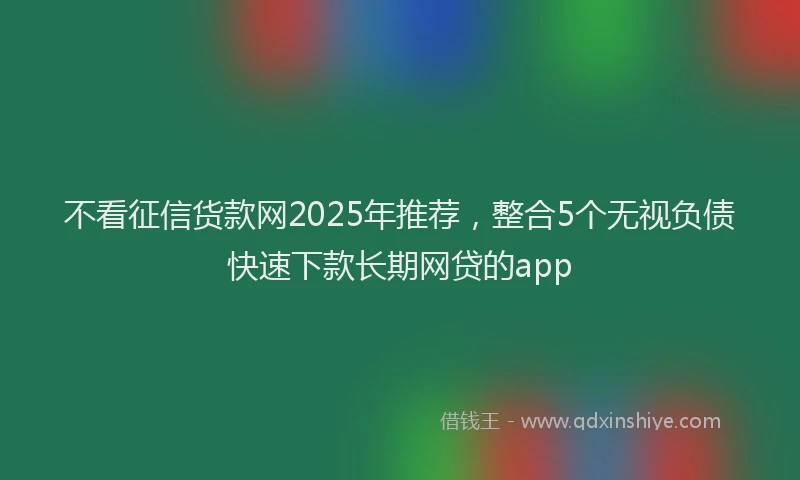 不看征信货款网2025年推荐，整合5个无视负债快速下款长期网贷的app