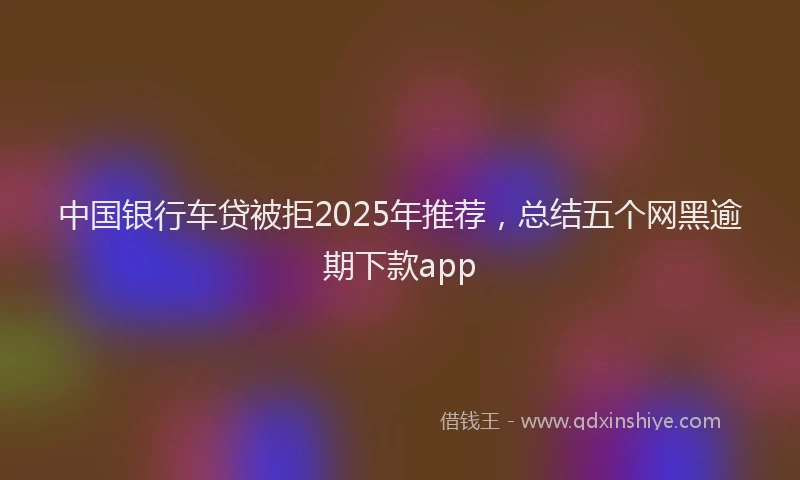 中国银行车贷被拒2025年推荐，总结五个网黑逾期下款app