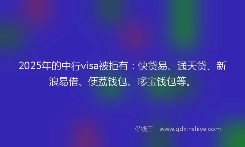2025年的中行visa被拒有：快贷易、通天贷、新浪易借、便荔钱包、哆宝钱包等。