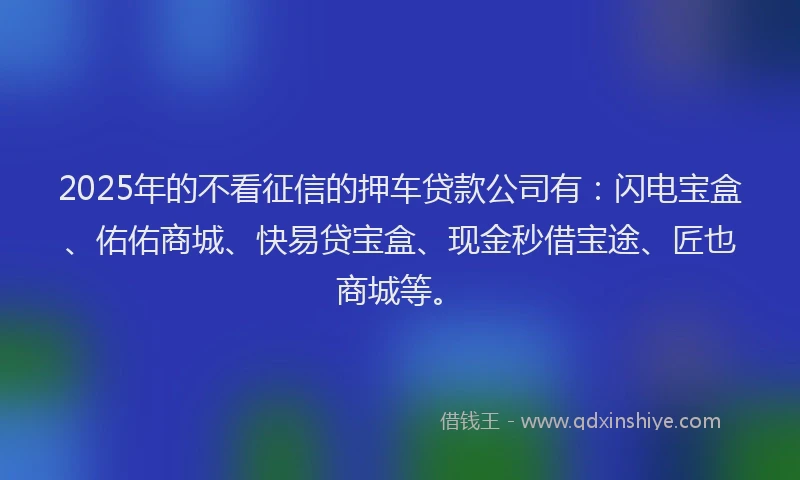 2025年的不看征信的押车贷款公司有：闪电宝盒、佑佑商城、快易贷宝盒、现金秒借宝途、匠也商城等。