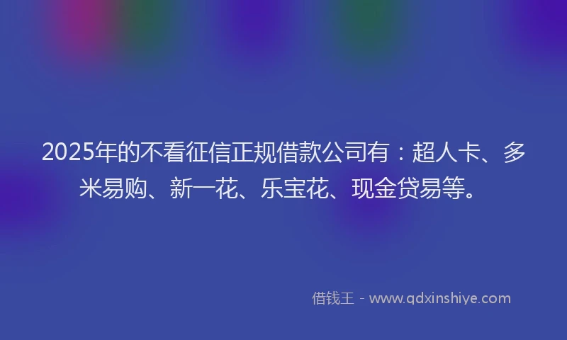 2025年的不看征信正规借款公司有：超人卡、多米易购、新一花、乐宝花、现金贷易等。