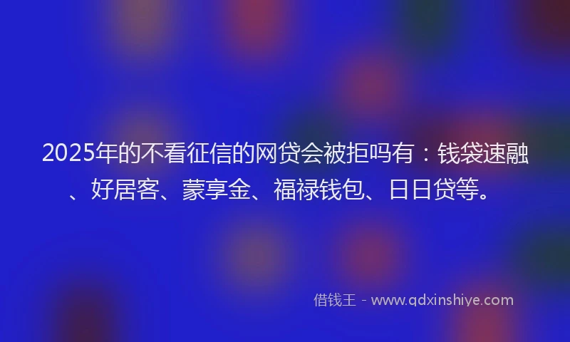 2025年的不看征信的网贷会被拒吗有：钱袋速融、好居客、蒙享金、福禄钱包、日日贷等。