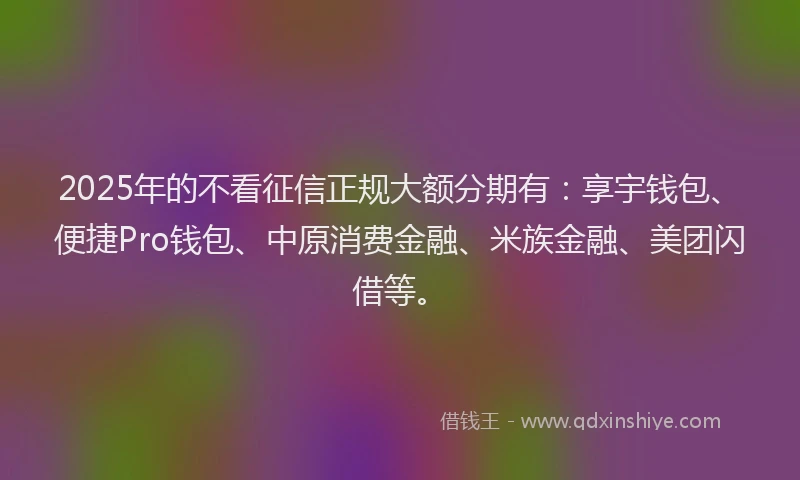 2025年的不看征信正规大额分期有：享宇钱包、便捷Pro钱包、中原消费金融、米族金融、美团闪借等。