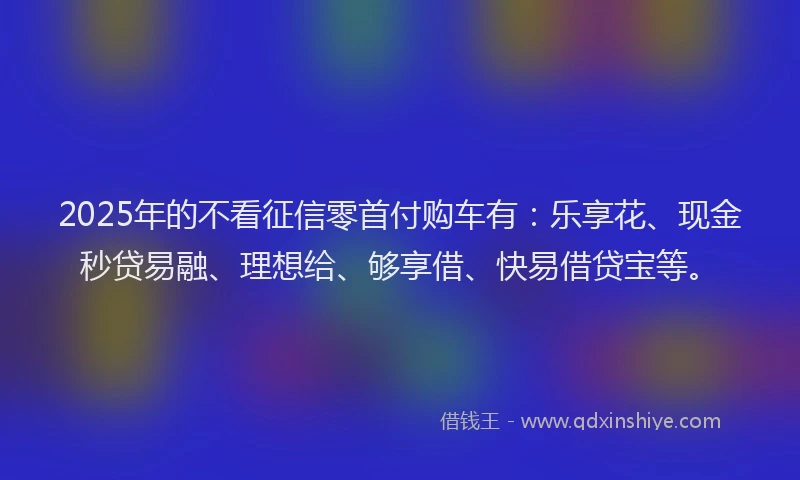 2025年的不看征信零首付购车有：乐享花、现金秒贷易融、理想给、够享借、快易借贷宝等。