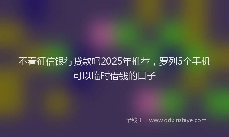 不看征信银行贷款吗2025年推荐，罗列5个手机可以临时借钱的口子