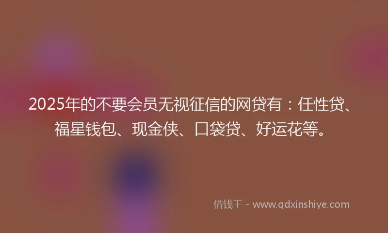 2025年的不要会员无视征信的网贷有：任性贷、福星钱包、现金侠、口袋贷、好运花等。