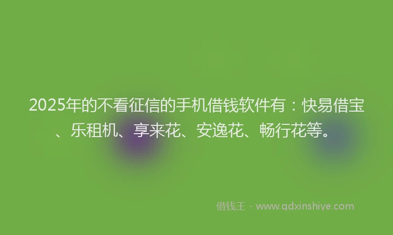 2025年的不看征信的手机借钱软件有：快易借宝、乐租机、享来花、安逸花、畅行花等。