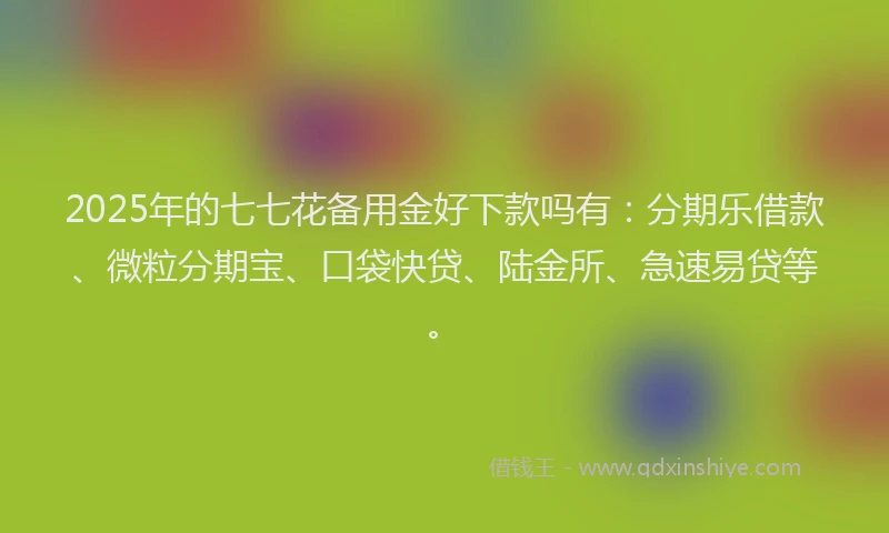 2025年的七七花备用金好下款吗有：分期乐借款、微粒分期宝、口袋快贷、陆金所、急速易贷等。