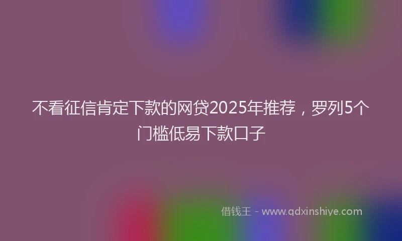 不看征信肯定下款的网贷2025年推荐，罗列5个门槛低易下款口子