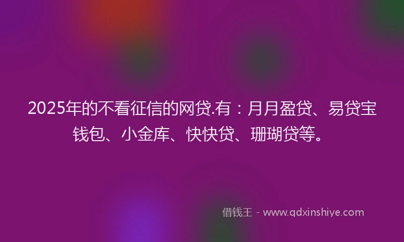 2025年的不看征信的网贷.有：月月盈贷、易贷宝钱包、小金库、快快贷、珊瑚贷等。