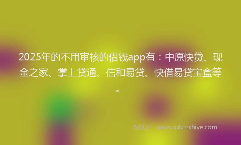 2025年的不用审核的借钱app有：中原快贷、现金之家、掌上贷通、信和易贷、快借易贷宝盒等。