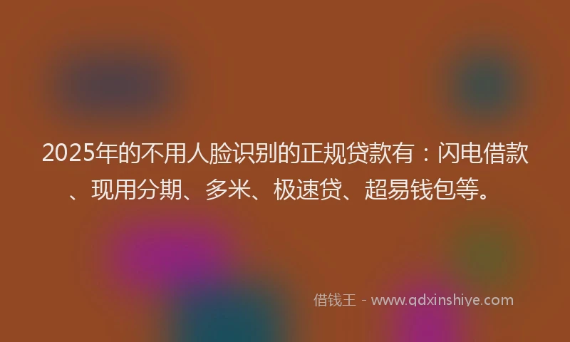 2025年的不用人脸识别的正规贷款有：闪电借款、现用分期、多米、极速贷、超易钱包等。