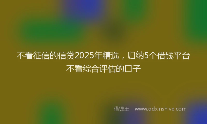 不看征信的信贷2025年精选，归纳5个借钱平台不看综合评估的口子