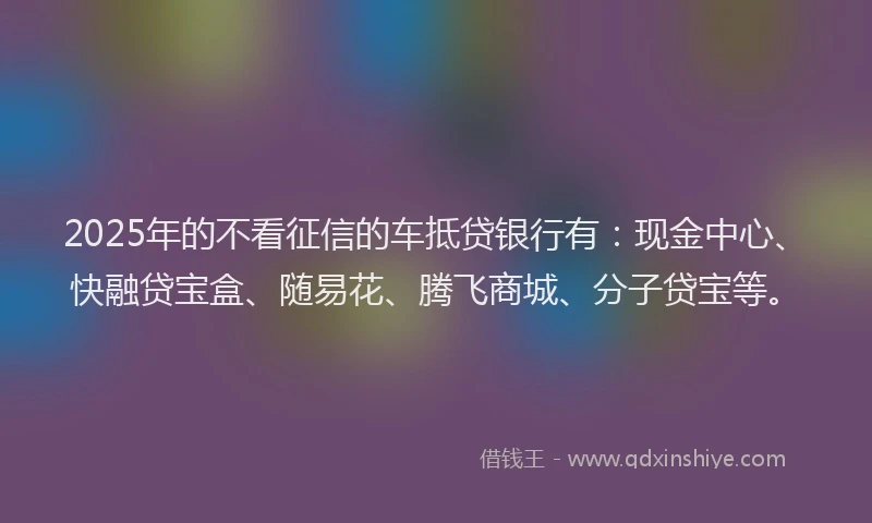 2025年的不看征信的车抵贷银行有：现金中心、快融贷宝盒、随易花、腾飞商城、分子贷宝等。