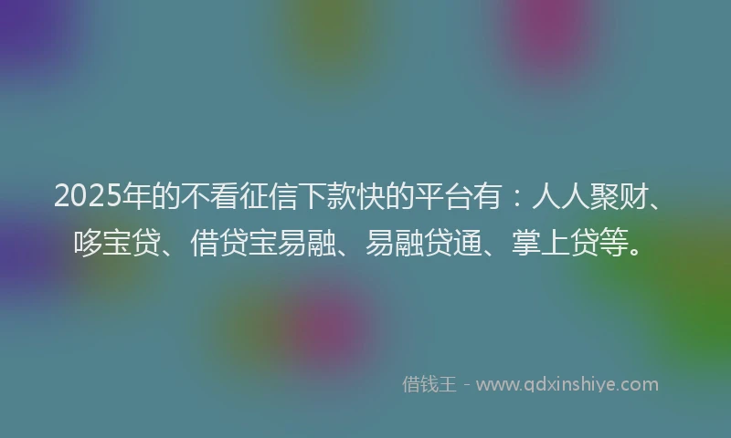 2025年的不看征信下款快的平台有：人人聚财、哆宝贷、借贷宝易融、易融贷通、掌上贷等。