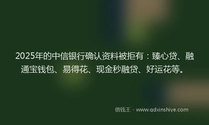 2025年的中信银行确认资料被拒有：臻心贷、融通宝钱包、易得花、现金秒融贷、好运花等。