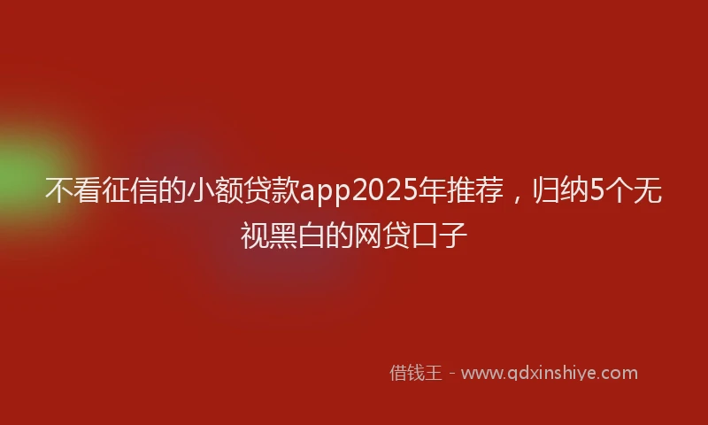 不看征信的小额贷款app2025年推荐，归纳5个无视黑白的网贷口子
