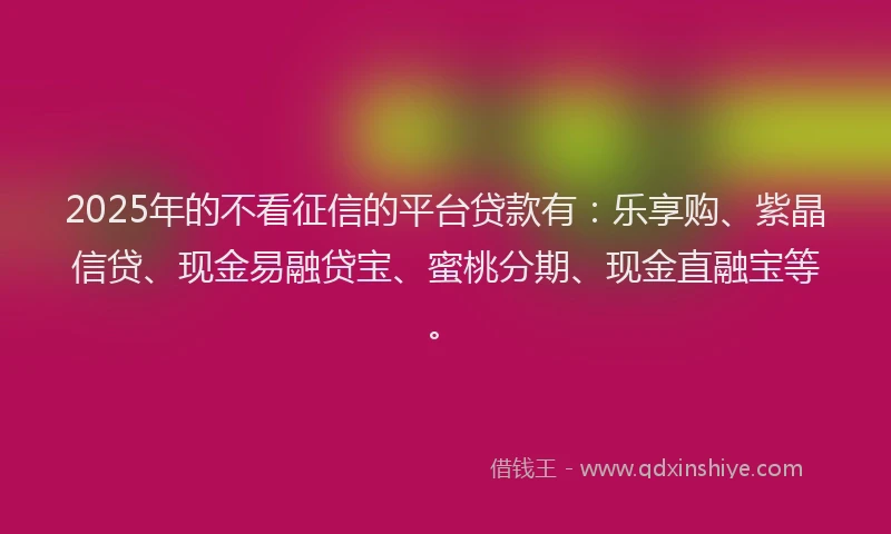 2025年的不看征信的平台贷款有：乐享购、紫晶信贷、现金易融贷宝、蜜桃分期、现金直融宝等。