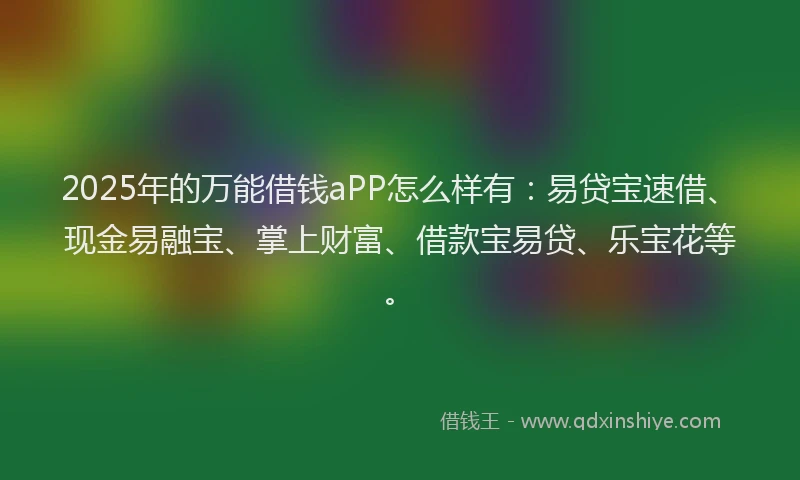 2025年的万能借钱aPP怎么样有：易贷宝速借、现金易融宝、掌上财富、借款宝易贷、乐宝花等。