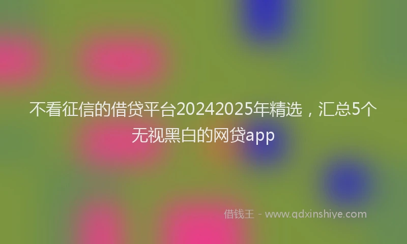 不看征信的借贷平台20242025年精选，汇总5个无视黑白的网贷app