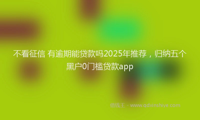 不看征信 有逾期能贷款吗2025年推荐，归纳五个黑户0门槛贷款app