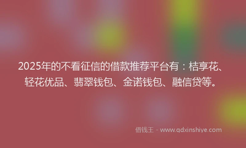 2025年的不看征信的借款推荐平台有：桔享花、轻花优品、翡翠钱包、金诺钱包、融信贷等。