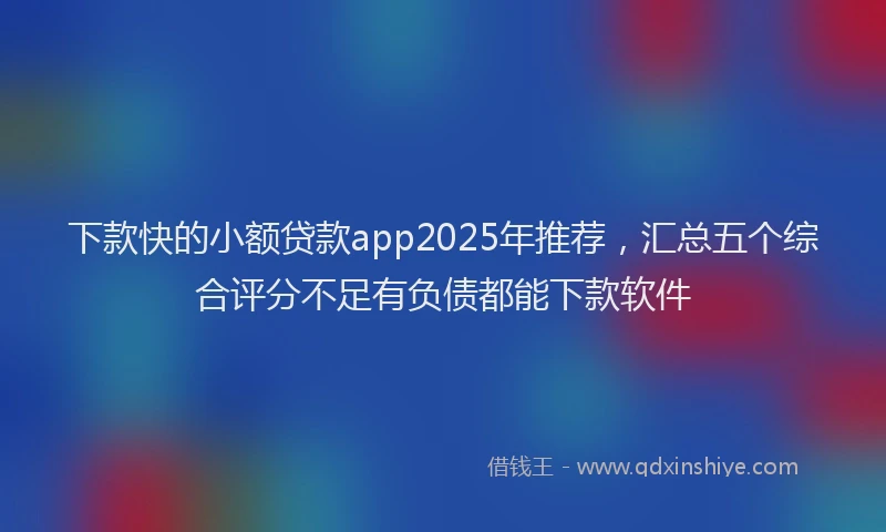 下款快的小额贷款app2025年推荐，汇总五个综合评分不足有负债都能下款软件
