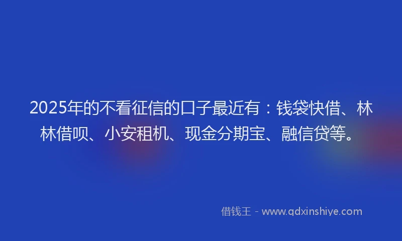 2025年的不看征信的口子最近有:钱袋快借、林林借呗、小安租机、现金分期宝、融信贷等。