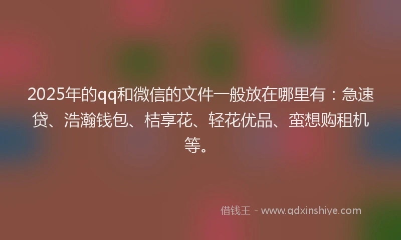 2025年的qq和微信的文件一般放在哪里有：急速贷、浩瀚钱包、桔享花、轻花优品、蛮想购租机等。