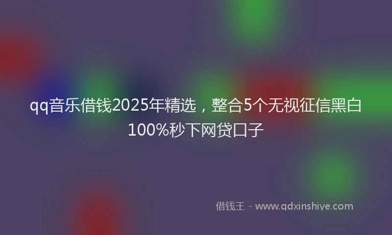 qq音乐借钱2025年精选,整合5个无视征信黑白100%秒下网贷口子